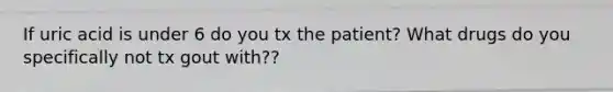 If uric acid is under 6 do you tx the patient? What drugs do you specifically not tx gout with??