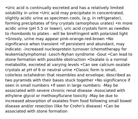 •Uric acid is continually excreted and has a relatively limited solubility in urine •Uric acid may precipitate in concentrated, slightly acidic urine as specimen cools, (e.g. in refrigerator), forming precipitates of tiny crystals (amorphous urates) •In more acidic urine (pH 5.5 or lower), uric acid crystals form as needles to rhomboids to plates - will be birefringent with polarized light •Grossly, urine may appear pink-orange-red-brown •No significance when transient •If persistent and abundant, may indicate: -increased nucleoprotein turnover (chemotherapy for leukemia/lymphoma) -Lesch-Nyhan syndrome -Gout •Can lead to stone formation with possible obstruction •Oxalate is a normal metabolite, excreted at varying levels •Can see calcium oxalate crystals at pH of 6 or neutral urine •Classic form is small, colorless octahedron that resembles and envelope; described as two pyramids with their bases stuck together •No significance if seen in small numbers •If seen in large numbers: -May be associated with severe chronic renal disease -Associated with ethylene glycol or methoxyflurane toxicity -May be due to increased absorption of oxalates from food following small bowel disease and/or resection (like for Crohn's disease) •Can be associated with stone formation