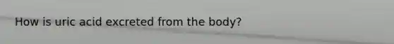 How is uric acid excreted from the body?