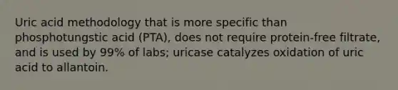 Uric acid methodology that is more specific than phosphotungstic acid (PTA), does not require protein-free filtrate, and is used by 99% of labs; uricase catalyzes oxidation of uric acid to allantoin.