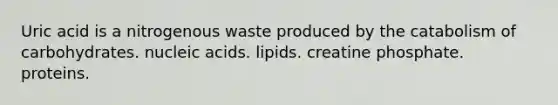 Uric acid is a nitrogenous waste produced by the catabolism of carbohydrates. nucleic acids. lipids. creatine phosphate. proteins.