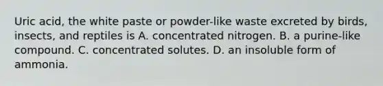 Uric acid, the white paste or powder-like waste excreted by birds, insects, and reptiles is A. concentrated nitrogen. B. a purine-like compound. C. concentrated solutes. D. an insoluble form of ammonia.