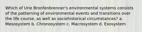 Which of Urie Bronfenbrenner's environmental systems consists of the patterning of environmental events and transitions over the life course, as well as sociohistorical circumstances? a. Mesosystem b. Chronosystem c. Macrosystem d. Exosystem