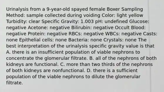 Urinalysis from a 9-year-old spayed female Boxer Sampling Method: sample collected during voiding Color: light yellow Turbidity: clear Specific Gravity: 1.003 pH: undefined Glucose: negative Acetone: negative Bilirubin: negative Occult Blood: negative Protein: negative RBCs: negative WBCs: negative Casts: none Epithelial cells: none Bacteria: none Crystals: none The best interpretation of the urinalysis specific gravity value is that A. there is an insufficient population of viable nephrons to concentrate the glomerular filtrate. B. all of the nephrons of both kidneys are functional. C. more than two thirds of the nephrons of both kidneys are nonfunctional. D. there is a sufficient population of the viable nephrons to dilute the glomerular filtrate.