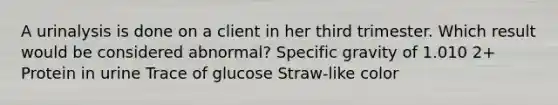 A urinalysis is done on a client in her third trimester. Which result would be considered abnormal? Specific gravity of 1.010 2+ Protein in urine Trace of glucose Straw-like color