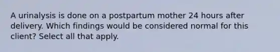 A urinalysis is done on a postpartum mother 24 hours after delivery. Which findings would be considered normal for this client? Select all that apply.