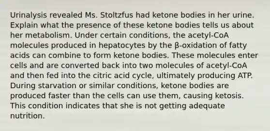 Urinalysis revealed Ms. Stoltzfus had ketone bodies in her urine. Explain what the presence of these ketone bodies tells us about her metabolism. Under certain conditions, the acetyl-CoA molecules produced in hepatocytes by the β-oxidation of fatty acids can combine to form ketone bodies. These molecules enter cells and are converted back into two molecules of acetyl-CoA and then fed into the citric acid cycle, ultimately producing ATP. During starvation or similar conditions, ketone bodies are produced faster than the cells can use them, causing ketosis. This condition indicates that she is not getting adequate nutrition.