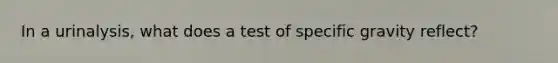 In a urinalysis, what does a test of specific gravity reflect?