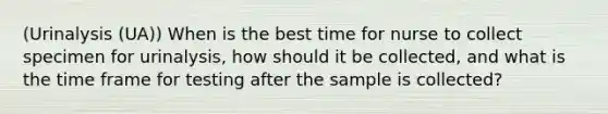 (Urinalysis (UA)) When is the best time for nurse to collect specimen for urinalysis, how should it be collected, and what is the time frame for testing after the sample is collected?