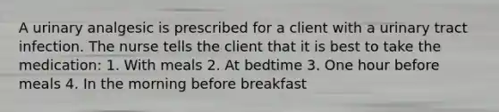 A urinary analgesic is prescribed for a client with a urinary tract infection. The nurse tells the client that it is best to take the medication: 1. With meals 2. At bedtime 3. One hour before meals 4. In the morning before breakfast