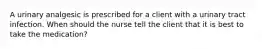 A urinary analgesic is prescribed for a client with a urinary tract infection. When should the nurse tell the client that it is best to take the medication?