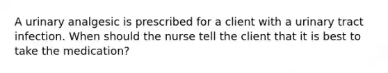 A urinary analgesic is prescribed for a client with a urinary tract infection. When should the nurse tell the client that it is best to take the medication?