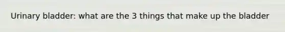 <a href='https://www.questionai.com/knowledge/kb9SdfFdD9-urinary-bladder' class='anchor-knowledge'>urinary bladder</a>: what are the 3 things that make up the bladder