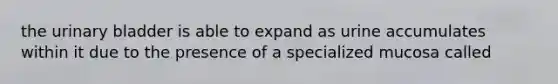 the urinary bladder is able to expand as urine accumulates within it due to the presence of a specialized mucosa called