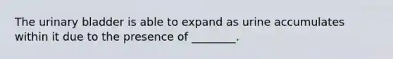 The urinary bladder is able to expand as urine accumulates within it due to the presence of ________.