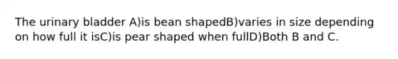 The urinary bladder A)is bean shapedB)varies in size depending on how full it isC)is pear shaped when fullD)Both B and C.