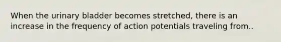 When the <a href='https://www.questionai.com/knowledge/kb9SdfFdD9-urinary-bladder' class='anchor-knowledge'>urinary bladder</a> becomes stretched, there is an increase in the frequency of action potentials traveling from..