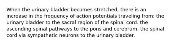 When the <a href='https://www.questionai.com/knowledge/kb9SdfFdD9-urinary-bladder' class='anchor-knowledge'>urinary bladder</a> becomes stretched, there is an increase in the frequency of action potentials traveling from: the urinary bladder to the sacral region of <a href='https://www.questionai.com/knowledge/kkAfzcJHuZ-the-spinal-cord' class='anchor-knowledge'>the spinal cord</a>. the ascending spinal pathways to the pons and cerebrum. the spinal cord via sympathetic neurons to the urinary bladder.