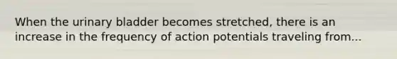 When the urinary bladder becomes stretched, there is an increase in the frequency of action potentials traveling from...