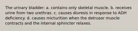 The urinary bladder: a. contains only skeletal muscle. b. receives urine from two urethras. c. causes diuresis in response to ADH deficiency. d. causes micturition when the detrusor muscle contracts and the internal sphincter relaxes.