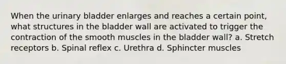 When the urinary bladder enlarges and reaches a certain point, what structures in the bladder wall are activated to trigger the contraction of the smooth muscles in the bladder wall? a. Stretch receptors b. Spinal reflex c. Urethra d. Sphincter muscles