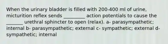 When the urinary bladder is filled with 200-400 ml of urine, micturition reflex sends _________ action potentials to cause the _______ urethral sphincter to open (relax). a- parasympathetic; internal b- parasympathetic; external c- sympathetic; external d- sympathetic; internal