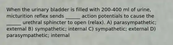 When the urinary bladder is filled with 200-400 ml of urine, micturition reflex sends ______ action potentials to cause the ______ urethral sphincter to open (relax). A) parasympathetic; external B) sympathetic; internal C) sympathetic; external D) parasympathetic; internal