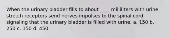 When the <a href='https://www.questionai.com/knowledge/kb9SdfFdD9-urinary-bladder' class='anchor-knowledge'>urinary bladder</a> fills to about ____ milliliters with urine, stretch receptors send nerves impulses to <a href='https://www.questionai.com/knowledge/kkAfzcJHuZ-the-spinal-cord' class='anchor-knowledge'>the spinal cord</a> signaling that the urinary bladder is filled with urine. a. 150 b. 250 c. 350 d. 450