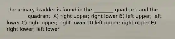 The urinary bladder is found in the ________ quadrant and the ________ quadrant. A) right upper; right lower B) left upper; left lower C) right upper; right lower D) left upper; right upper E) right lower; left lower