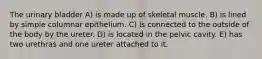 The urinary bladder A) is made up of skeletal muscle. B) is lined by simple columnar epithelium. C) is connected to the outside of the body by the ureter. D) is located in the pelvic cavity. E) has two urethras and one ureter attached to it.