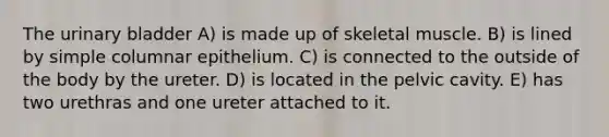 The <a href='https://www.questionai.com/knowledge/kb9SdfFdD9-urinary-bladder' class='anchor-knowledge'>urinary bladder</a> A) is made up of skeletal muscle. B) is lined by simple columnar epithelium. C) is connected to the outside of the body by the ureter. D) is located in the pelvic cavity. E) has two urethras and one ureter attached to it.