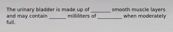 The urinary bladder is made up of ________ smooth muscle layers and may contain _______ milliliters of __________ when moderately full.