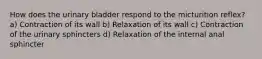 How does the urinary bladder respond to the micturition reflex? a) Contraction of its wall b) Relaxation of its wall c) Contraction of the urinary sphincters d) Relaxation of the internal anal sphincter