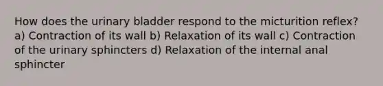 How does the urinary bladder respond to the micturition reflex? a) Contraction of its wall b) Relaxation of its wall c) Contraction of the urinary sphincters d) Relaxation of the internal anal sphincter