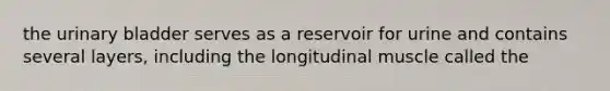 the urinary bladder serves as a reservoir for urine and contains several layers, including the longitudinal muscle called the