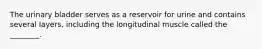 The urinary bladder serves as a reservoir for urine and contains several​ layers, including the longitudinal muscle called the​ ________.