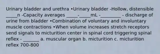 <a href='https://www.questionai.com/knowledge/kb9SdfFdD9-urinary-bladder' class='anchor-knowledge'>urinary bladder</a> and urethra •Urinary bladder -Hollow, distensible _____n -Capacity averages _____-_____mL -_________ - discharge of urine from bladder •Combination of voluntary and involuntary <a href='https://www.questionai.com/knowledge/k0LBwLeEer-muscle-contraction' class='anchor-knowledge'>muscle contraction</a>s •When volume increases stretch receptors send signals to micturition center in spinal cord triggering spinal reflex - _______ a. muscular organ b. micturition c. micturition reflex 700-800