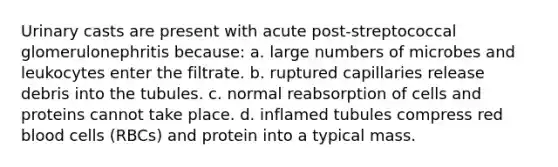 Urinary casts are present with acute post-streptococcal glomerulonephritis because: a. large numbers of microbes and leukocytes enter the filtrate. b. ruptured capillaries release debris into the tubules. c. normal reabsorption of cells and proteins cannot take place. d. inflamed tubules compress red blood cells (RBCs) and protein into a typical mass.