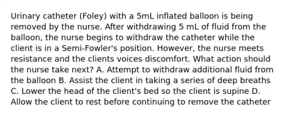 Urinary catheter (Foley) with a 5mL inflated balloon is being removed by the nurse. After withdrawing 5 mL of fluid from the balloon, the nurse begins to withdraw the catheter while the client is in a Semi-Fowler's position. However, the nurse meets resistance and the clients voices discomfort. What action should the nurse take next? A. Attempt to withdraw additional fluid from the balloon B. Assist the client in taking a series of deep breaths C. Lower the head of the client's bed so the client is supine D. Allow the client to rest before continuing to remove the catheter