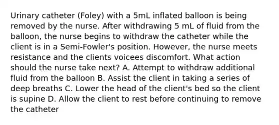 Urinary catheter (Foley) with a 5mL inflated balloon is being removed by the nurse. After withdrawing 5 mL of fluid from the balloon, the nurse begins to withdraw the catheter while the client is in a Semi-Fowler's position. However, the nurse meets resistance and the clients voicees discomfort. What action should the nurse take next? A. Attempt to withdraw additional fluid from the balloon B. Assist the client in taking a series of deep breaths C. Lower the head of the client's bed so the client is supine D. Allow the client to rest before continuing to remove the catheter