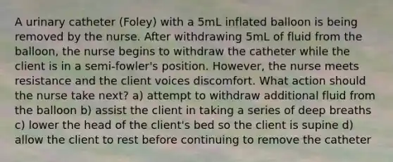 A urinary catheter (Foley) with a 5mL inflated balloon is being removed by the nurse. After withdrawing 5mL of fluid from the balloon, the nurse begins to withdraw the catheter while the client is in a semi-fowler's position. However, the nurse meets resistance and the client voices discomfort. What action should the nurse take next? a) attempt to withdraw additional fluid from the balloon b) assist the client in taking a series of deep breaths c) lower the head of the client's bed so the client is supine d) allow the client to rest before continuing to remove the catheter