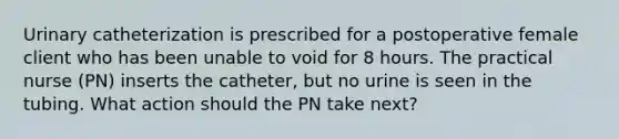 Urinary catheterization is prescribed for a postoperative female client who has been unable to void for 8 hours. The practical nurse (PN) inserts the catheter, but no urine is seen in the tubing. What action should the PN take next?