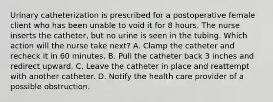 Urinary catheterization is prescribed for a postoperative female client who has been unable to void it for 8 hours. The nurse inserts the catheter, but no urine is seen in the tubing. Which action will the nurse take next? A. Clamp the catheter and recheck it in 60 minutes. B. Pull the catheter back 3 inches and redirect upward. C. Leave the catheter in place and reattempt with another catheter. D. Notify the health care provider of a possible obstruction.