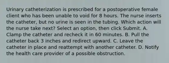 Urinary catheterization is prescribed for a postoperative female client who has been unable to void for 8 hours. The nurse inserts the catheter, but no urine is seen in the tubing. Which action will the nurse take next? Select an option, then click Submit. A. Clamp the catheter and recheck it in 60 minutes. B. Pull the catheter back 3 inches and redirect upward. C. Leave the catheter in place and reattempt with another catheter. D. Notify the health care provider of a possible obstruction.