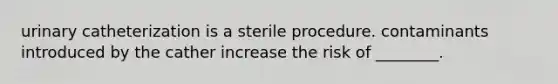 urinary catheterization is a sterile procedure. contaminants introduced by the cather increase the risk of ________.