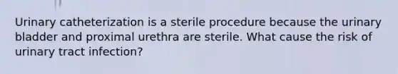 Urinary catheterization is a sterile procedure because the urinary bladder and proximal urethra are sterile. What cause the risk of urinary tract infection?