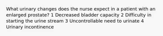 What urinary changes does the nurse expect in a patient with an enlarged prostate? 1 Decreased bladder capacity 2 Difficulty in starting the urine stream 3 Uncontrollable need to urinate 4 Urinary incontinence