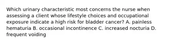 Which urinary characteristic most concerns the nurse when assessing a client whose lifestyle choices and occupational exposure indicate a high risk for bladder cancer? A. painless hematuria B. occasional incontinence C. increased nocturia D. frequent voiding