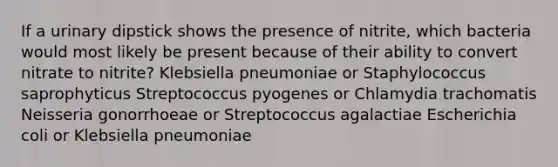 If a urinary dipstick shows the presence of nitrite, which bacteria would most likely be present because of their ability to convert nitrate to nitrite? Klebsiella pneumoniae or Staphylococcus saprophyticus Streptococcus pyogenes or Chlamydia trachomatis Neisseria gonorrhoeae or Streptococcus agalactiae Escherichia coli or Klebsiella pneumoniae