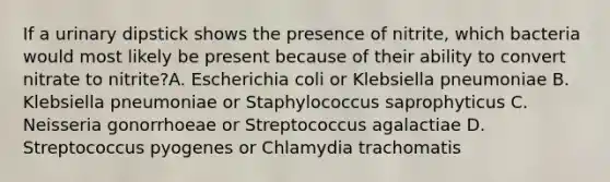 If a urinary dipstick shows the presence of nitrite, which bacteria would most likely be present because of their ability to convert nitrate to nitrite?A. Escherichia coli or Klebsiella pneumoniae B. Klebsiella pneumoniae or Staphylococcus saprophyticus C. Neisseria gonorrhoeae or Streptococcus agalactiae D. Streptococcus pyogenes or Chlamydia trachomatis